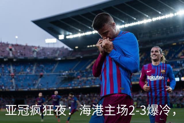 亚冠疯狂夜：海港主场2-3爆冷，国安错失绝杀，胜利船豪取三连胜