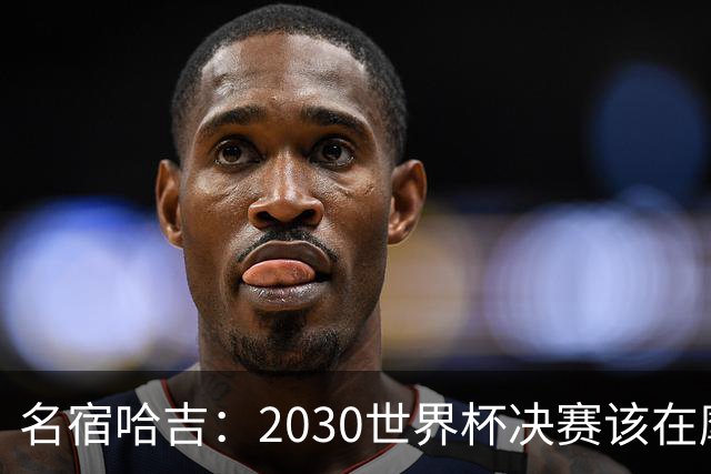 名宿哈吉：2030世界杯决赛该在摩洛哥举行