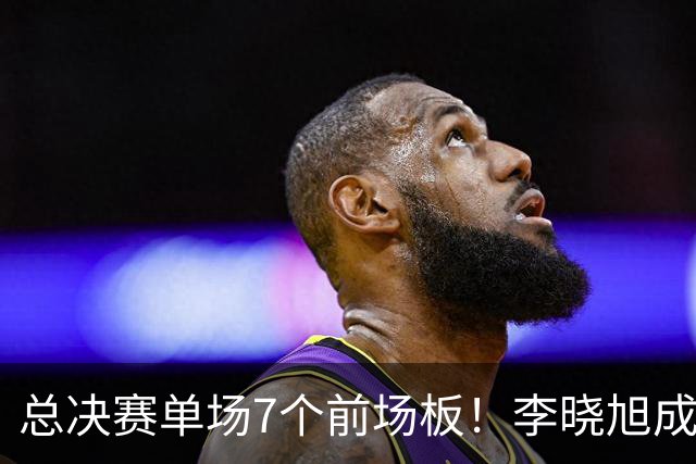 总决赛单场7个前场板！李晓旭成为姚明后首人