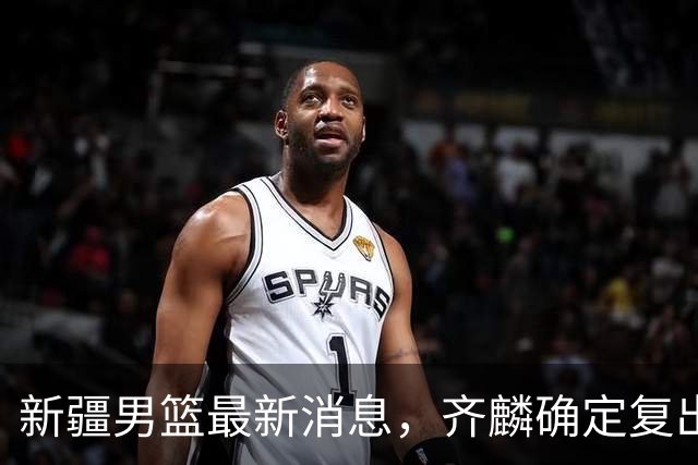 新疆男篮最新消息，齐麟确定复出，沙拉木谈登顶队史得分王！