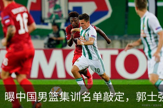 曝中国男篮集训名单敲定，郭士强为世界杯搏一把，盲猜12人都有谁