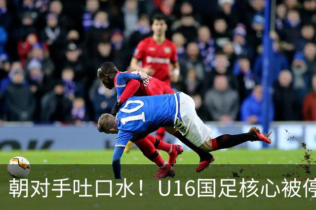 朝对手吐口水！U16国足核心被停赛3场 已做内部检查 董路批评