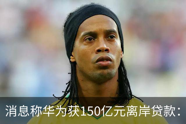 消息称华为获150亿元离岸贷款：自2020年以来首次获得离岸银团贷款