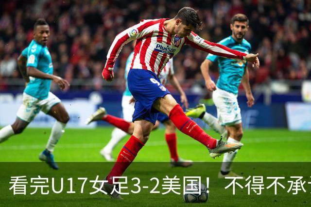 看完U17女足3-2美国！不得不承认的5个事实，女足用实力打脸质疑