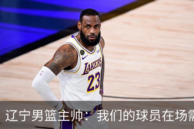 辽宁男篮主帅：我们的球员在场需要持续奔跑提速，让比赛节奏更快